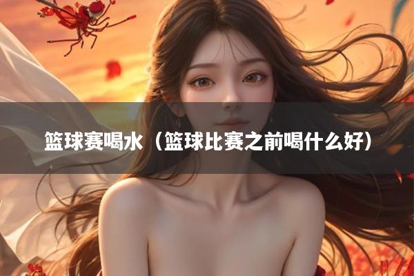 篮球赛喝水（篮球比赛之前喝什么好）