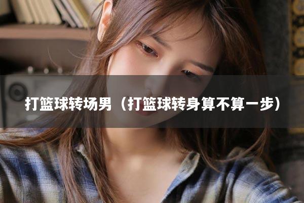 打篮球转场男（打篮球转身算不算一步）