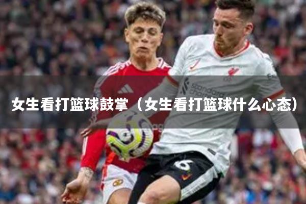 女生看打篮球鼓掌（女生看打篮球什么心态）