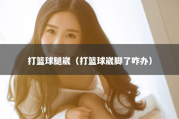 打篮球腿崴（打篮球崴脚了咋办）