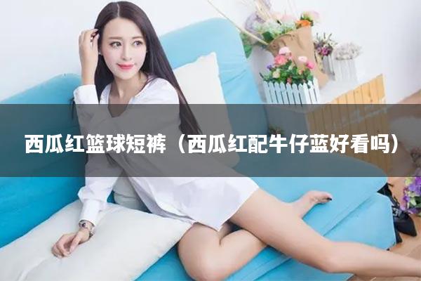 西瓜红篮球短裤（西瓜红配牛仔蓝好看吗）