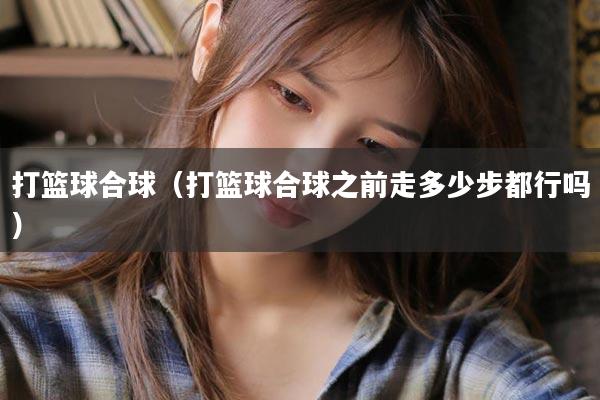 打篮球合球（打篮球合球之前走多少步都行吗）