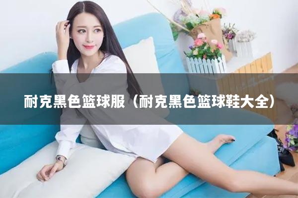 耐克黑色篮球服（耐克黑色篮球鞋大全）